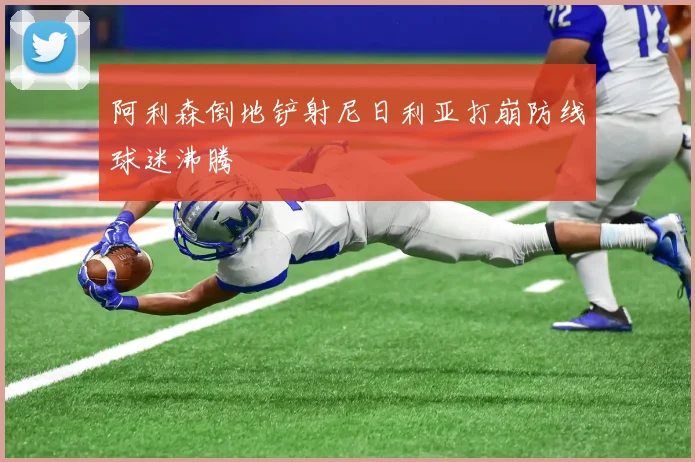 阿利森倒地铲射尼日利亚打崩防线球迷沸腾