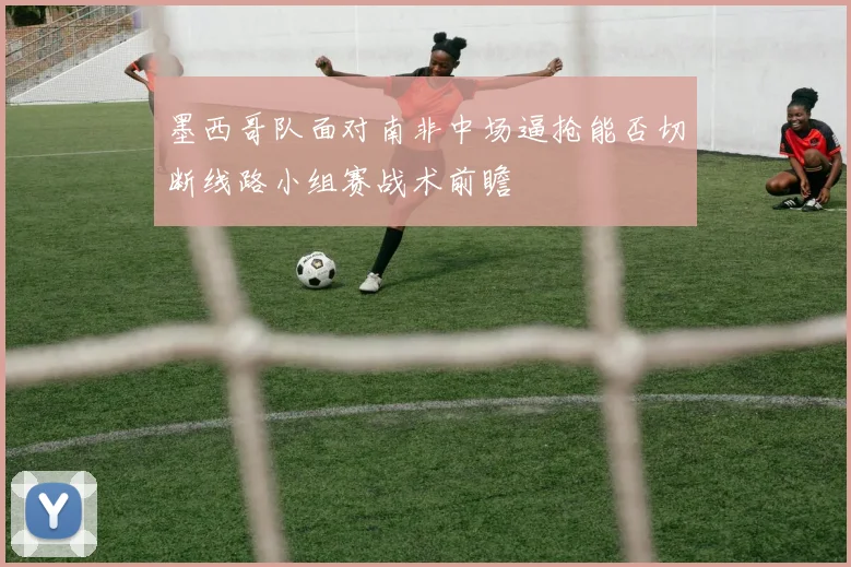 墨西哥队面对南非中场逼抢能否切断线路小组赛战术前瞻