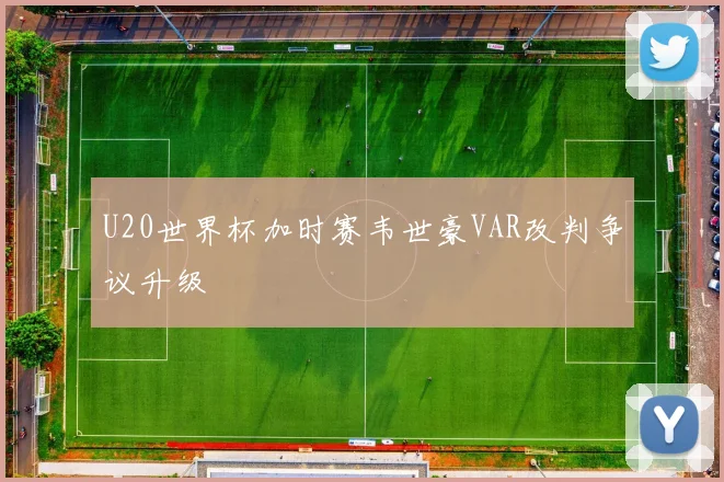 U20世界杯加时赛韦世豪VAR改判争议升级