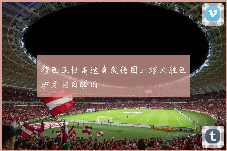 穆西亚拉高速奔袭德国三球大胜西班牙泪目瞬间