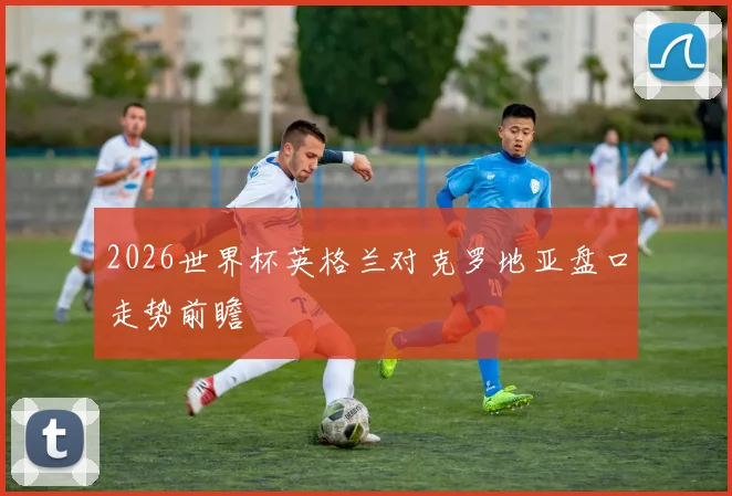 2026世界杯英格兰对克罗地亚盘口走势前瞻