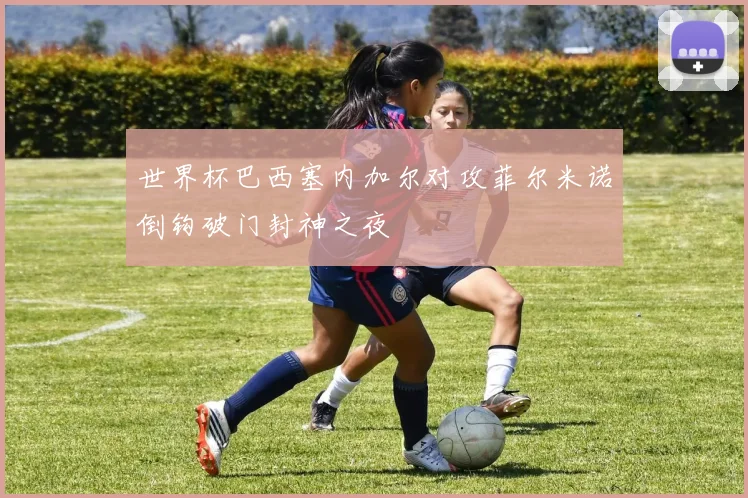 世界杯巴西塞内加尔对攻菲尔米诺倒钩破门封神之夜