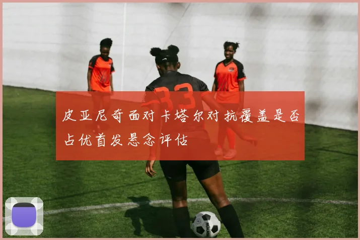 皮亚尼奇面对卡塔尔对抗覆盖是否占优首发悬念评估