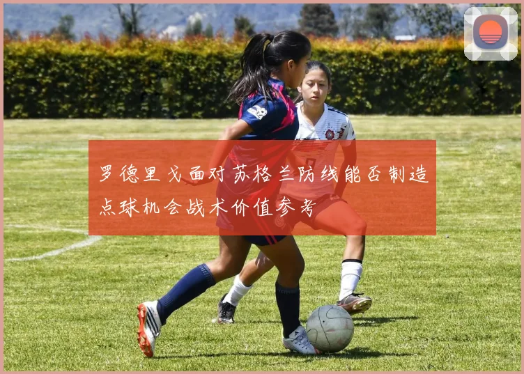 罗德里戈面对苏格兰防线能否制造点球机会战术价值参考