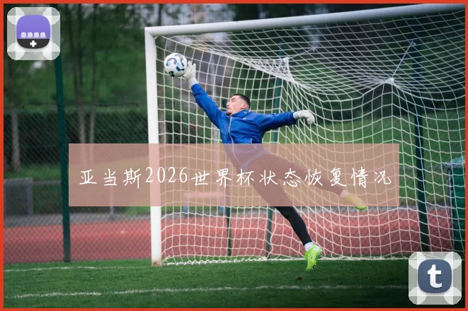亚当斯2026世界杯状态恢复情况