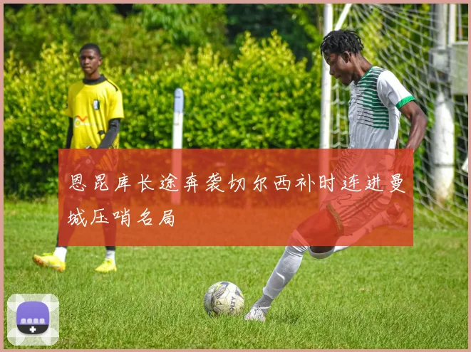 恩昆库长途奔袭切尔西补时连进曼城压哨名局
