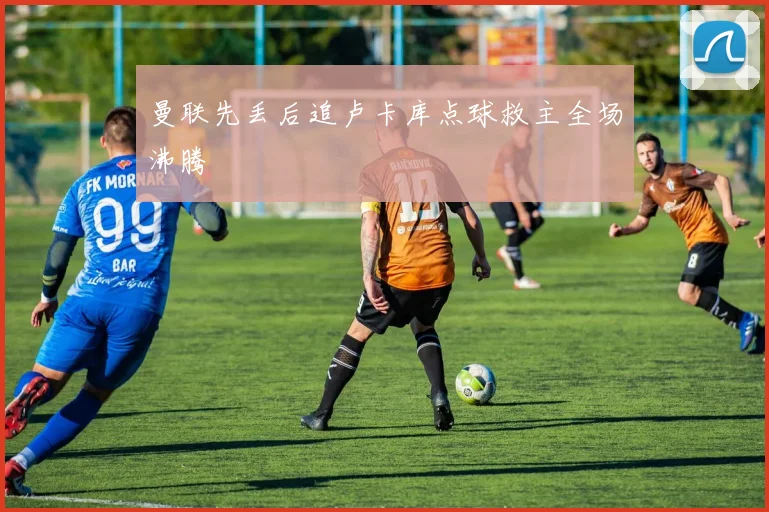 曼联先丢后追卢卡库点球救主全场沸腾