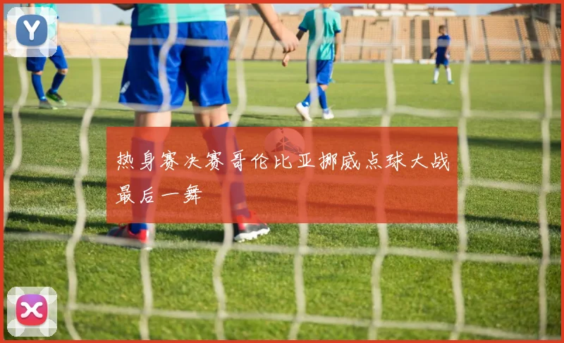 热身赛决赛哥伦比亚挪威点球大战最后一舞