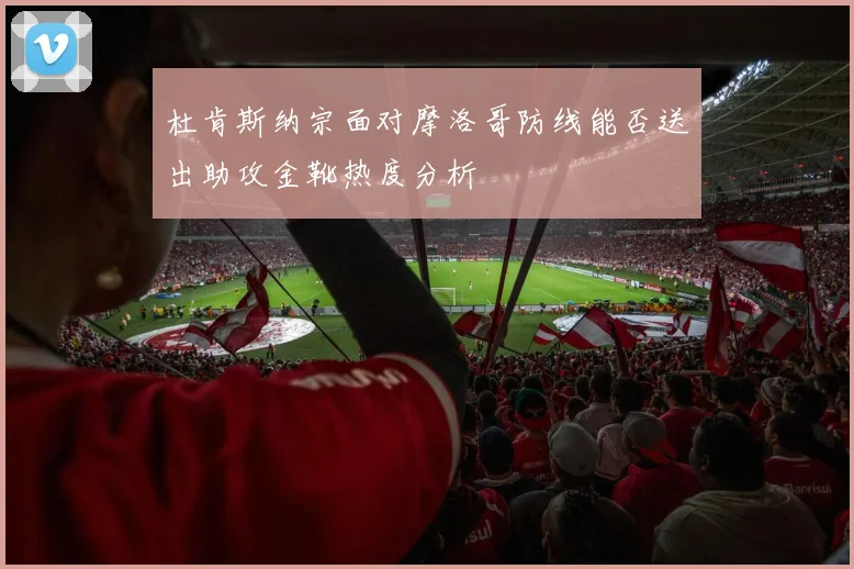 杜肯斯纳宗面对摩洛哥防线能否送出助攻金靴热度分析