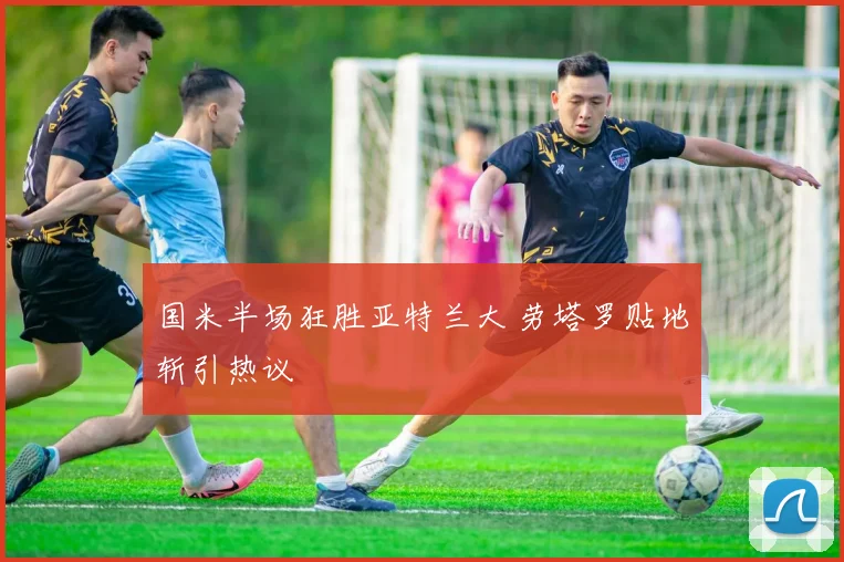 国米半场狂胜亚特兰大 劳塔罗贴地斩引热议