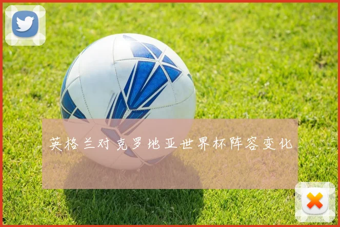英格兰对克罗地亚世界杯阵容变化