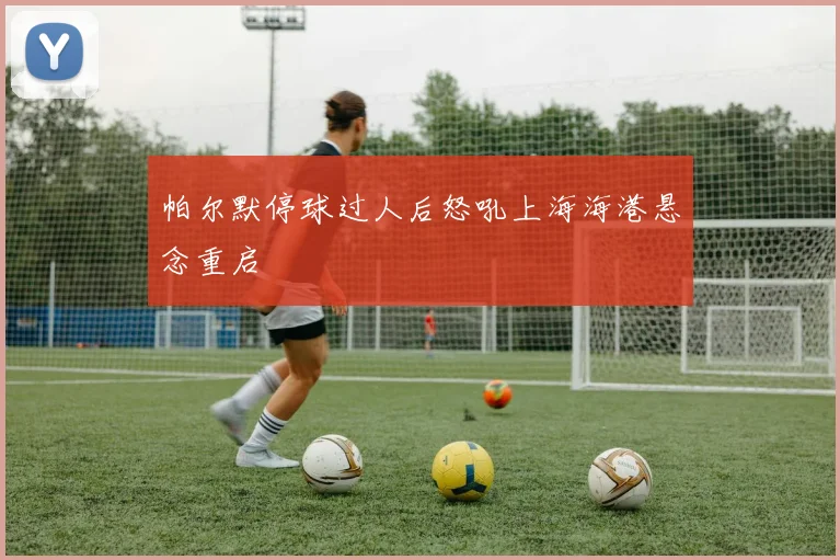 帕尔默停球过人后怒吼上海海港悬念重启