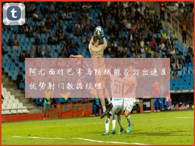 阿尤面对巴拿马防线能否打出速度优势射门数据梳理