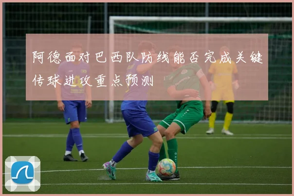 阿德面对巴西队防线能否完成关键传球进攻重点预测