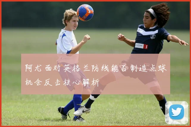 阿尤面对英格兰防线能否制造点球机会反击核心解析