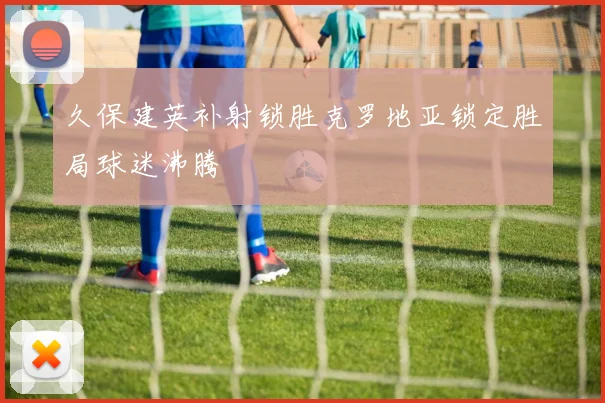 久保建英补射锁胜克罗地亚锁定胜局球迷沸腾