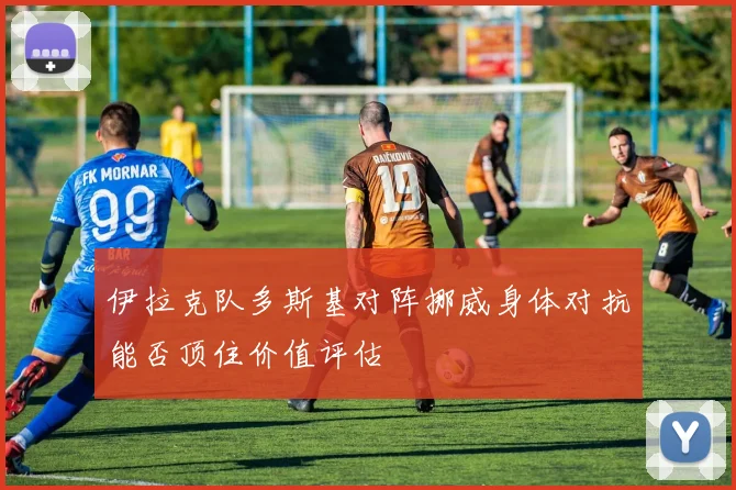 伊拉克队多斯基对阵挪威身体对抗能否顶住价值评估