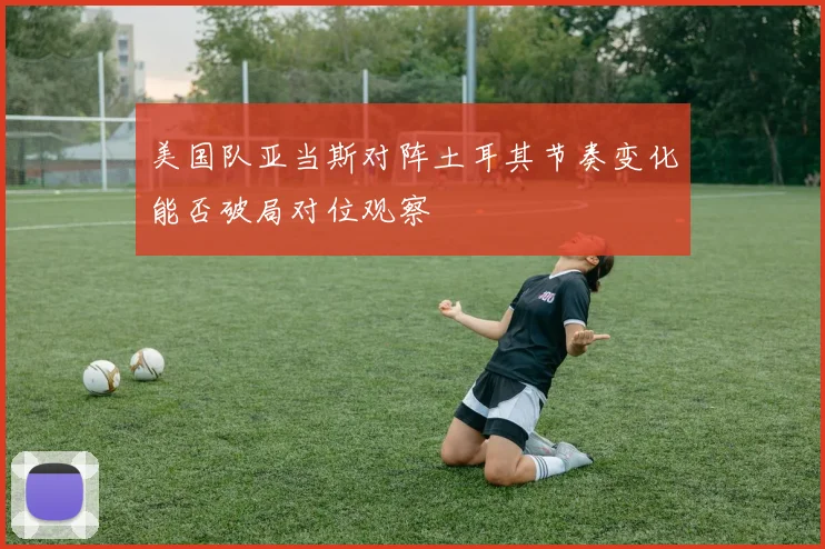 美国队亚当斯对阵土耳其节奏变化能否破局对位观察