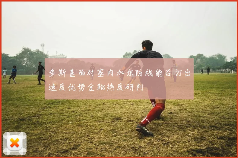 多斯基面对塞内加尔防线能否打出速度优势金靴热度研判