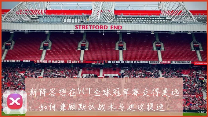 新阵容想在VCT全球冠军赛走得更远,如何兼顾默认战术与进攻提速