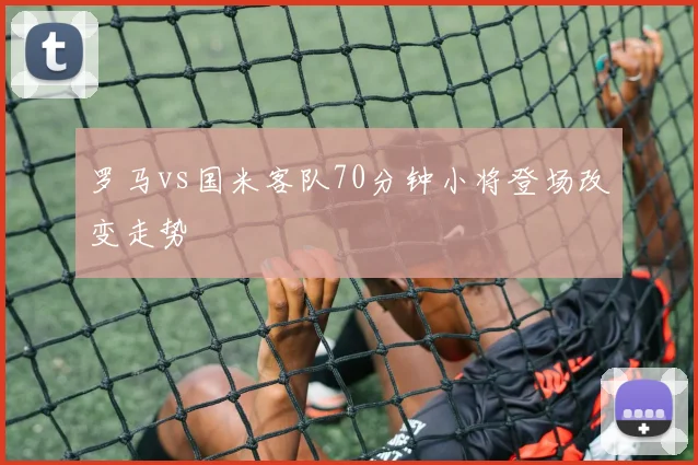 罗马vs国米客队70分钟小将登场改变走势