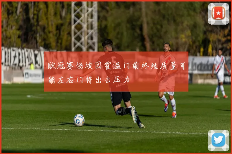 欧冠赛场埃因霍温门前终结质量可能左右门将出击压力