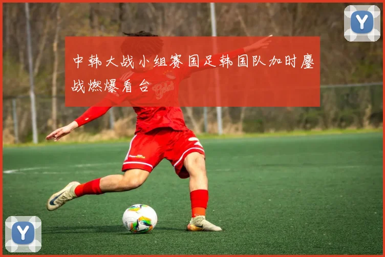 中韩大战小组赛国足韩国队加时鏖战燃爆看台