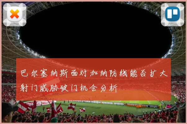 巴尔塞纳斯面对加纳防线能否扩大射门威胁破门机会分析