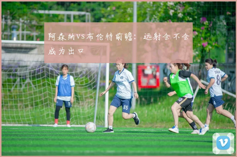 阿森纳vs布伦特前瞻：远射会不会成为出口