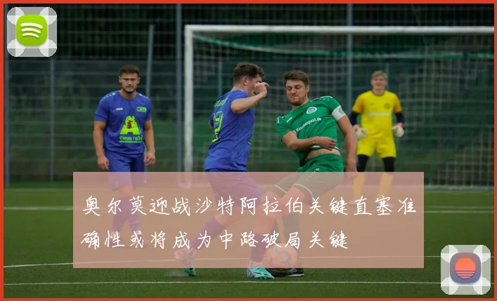 奥尔莫迎战沙特阿拉伯关键直塞准确性或将成为中路破局关键