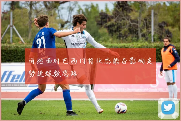 海地面对巴西门将状态能否影响走势进球数思路