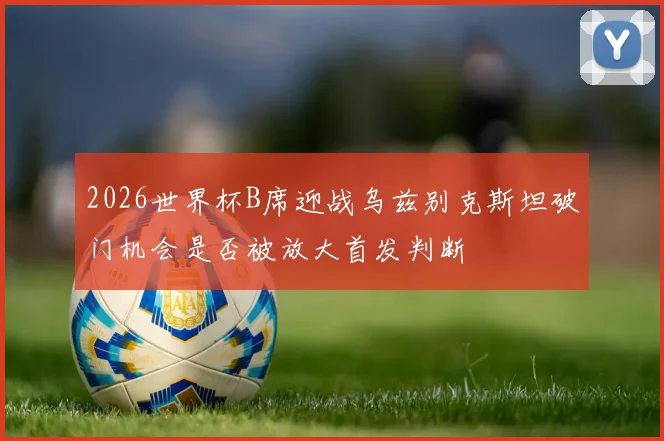 2026世界杯B席迎战乌兹别克斯坦破门机会是否被放大首发判断