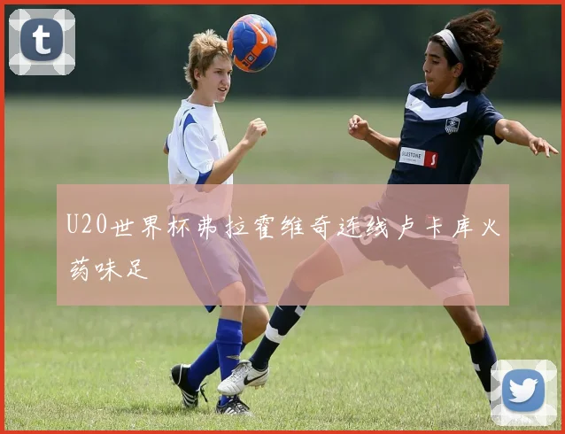 U20世界杯弗拉霍维奇连线卢卡库火药味足