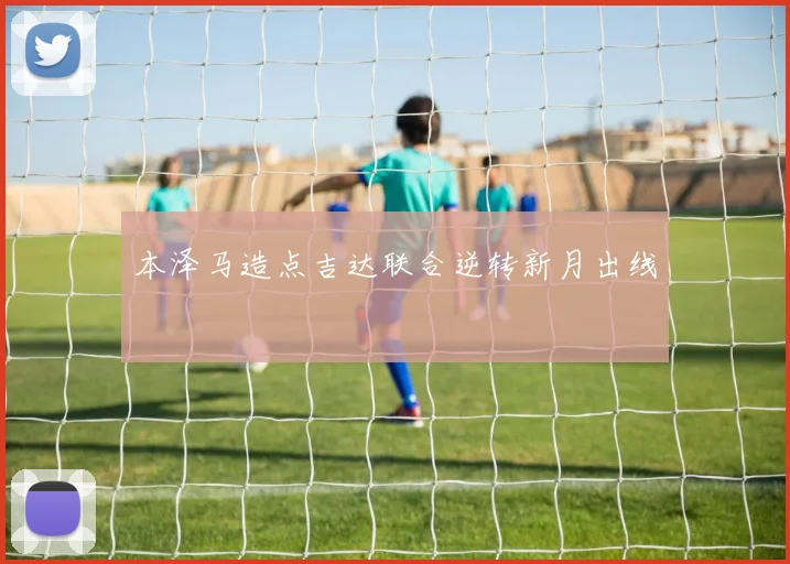 本泽马造点吉达联合逆转新月出线