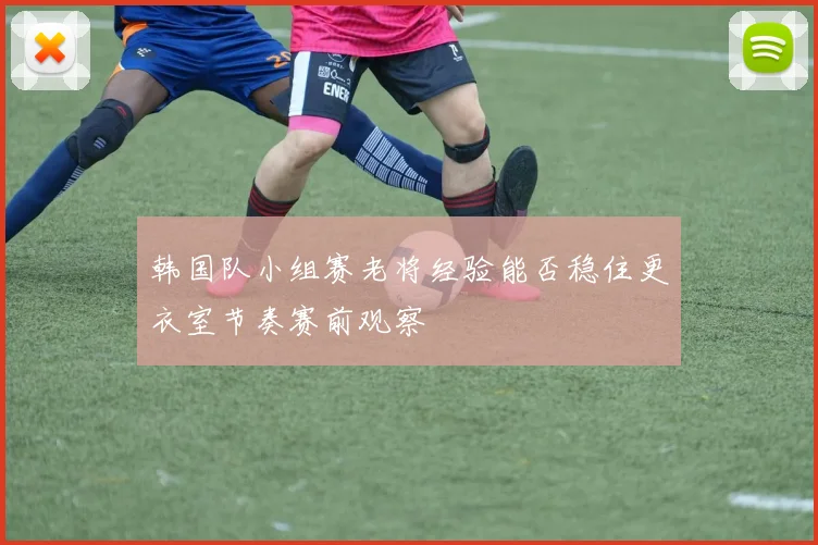 韩国队小组赛老将经验能否稳住更衣室节奏赛前观察