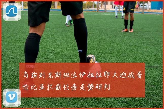 乌兹别克斯坦法伊祖拉耶夫迎战哥伦比亚拦截任务走势研判