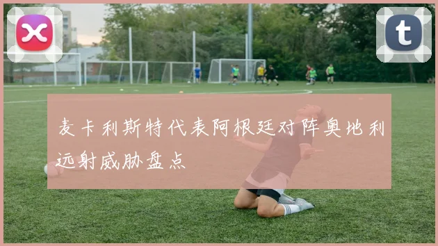 麦卡利斯特代表阿根廷对阵奥地利远射威胁盘点