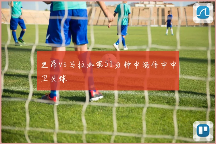 里昂vs马拉加第51分钟中场传中中卫头球
