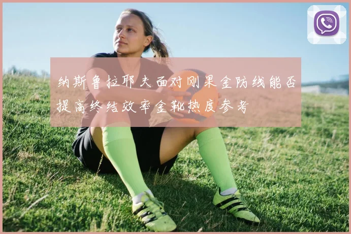 纳斯鲁拉耶夫面对刚果金防线能否提高终结效率金靴热度参考
