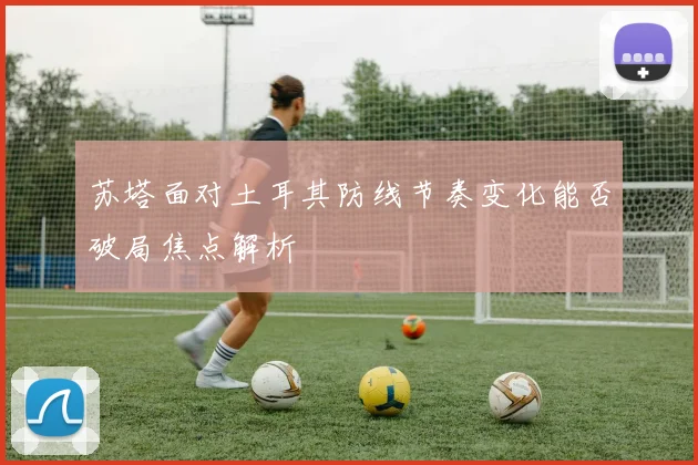 苏塔面对土耳其防线节奏变化能否破局焦点解析