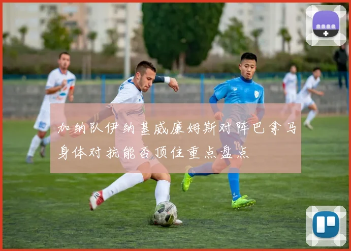 加纳队伊纳基威廉姆斯对阵巴拿马身体对抗能否顶住重点盘点